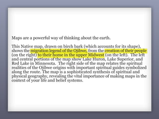 3
1It’s a Map
Ojibwe (Native American) ca. 1820
Maps are a powerful way of thinking about the earth.
This Native map, drawn on birch bark (which accounts for its shape),
shows the migration legend of the Ojibwe, from the creation of their people
(on the right) to their home in the upper Midwest (on the left). The left
and central portions of the map show Lake Huron, Lake Superior, and
Red Lake in Minnesota. The right side of the map relates the spiritual
realities of the Ojibwe origins with important spiritual guides symbolized
along the route. The map is a sophisticated synthesis of spiritual and
physical geography, revealing the vital importance of making maps in the
context of your life and belief systems.
 