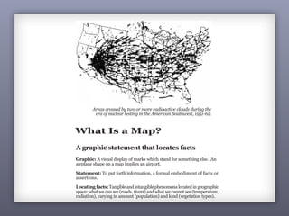 What Is a Map?
A graphic statement that locates facts
Graphic: A visual display of marks which stand for something else. An
airplane shape on a map implies an airport.
Statement: To put forth information, a formal embodiment of facts or
assertions.
Locating facts: Tangible and intangible phenomena located in geographic
space: what we can see (roads, rivers) and what we cannot see (temperature,
radiation), varying in amount (population) and kind (vegetation types).
Areas crossed by two or more radioactive clouds during the
era of nuclear testing in the American Southwest, 1951-62.
 