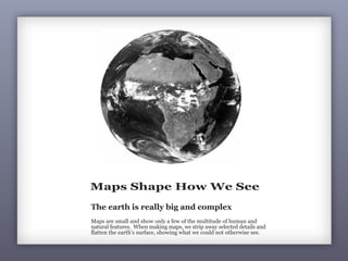 Maps Shape How We See
The earth is really big and complex
Maps are small and show only a few of the multitude of human and
natural features. When making maps, we strip away selected details and
flatten the earth’s surface, showing what we could not otherwise see.
 