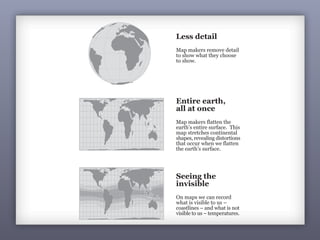 Less detail
Map makers remove detail
to show what they choose
to show.
Entire earth,
all at once
Map makers flatten the
earth’s entire surface. This
map stretches continental
shapes, revealing distortions
that occur when we flatten
the earth’s surface.
Seeing the
invisible
On maps we can record
what is visible to us –
coastlines – and what is not
visible to us – temperatures.
 