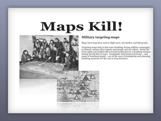 Maps Kill!
Military targeting maps
Maps have long been used to fight wars, w
Targeting maps help to fine-tune bombin
to destroy certain select targets and peop
Force pilots are briefed with a terrain mod
during World War II (top). Geographic I
maps of bombing targets – are at the core
bombing missions for the war in Iraq (bo
Maps Kill!Maps Kill!
6
Maps Kill!
Military targeting maps
Maps have long been used to fight wars, win battles, and kill people.
Targeting maps help to fine-tune bombing during military campaigns,
to destroy certain select targets and people and not others. Royal Air
Force pilots are briefed with a terrain model prior to a bombing mission
during World War II (top). Geographic Information Systems – and
maps of bombing targets – are at the core of strategizing and planning
bombing missions for the war in Iraq (bottom).
 