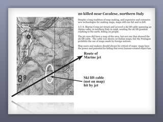 Route of
Marine jet
Ski lift cable
(not on map)
hit by jet
20 killed near Cavalese, northern Italy
7
20 killed near Cavalese, northern Italy
Despite a long tradition of map making, and expensive and extensive
new technologies for making maps, maps still can fail and so kill.
A U.S. Marine Corps jet struck and severed a ski lift cable spanning an
Alpine valley in northern Italy in 1998, sending the ski lift gondola
crashing to the earth, killing 20 people.
The jet crew did have a map of the area, but not one that showed the
ski lift cable. The cable was shown on Italian maps, but the Pentagon
prohibits the use of maps made by foreign nations.
Map users and makers should always be critical of maps: maps have
the power and potential for failing that every human-created object has.
 