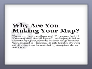 2
Why Are You
Making Your Map?
What are you trying to say with your map? Who are you saying it to?
What do they know? How will they use it? Are they going to see it on
a computer, paper, poster, or projected on a screen during a presentation?
Careful consideration of these issues will guide the making of your map
and will produce a map that more effectively accomplishes what you
want it to do.
1Why are you making your map?
Prior to making a map, clarify your
intent: intent shapes design.
 