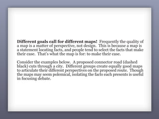Goal: The County Chamber of
Commerce shows the shortest and
least costly route for the connector.
They focus on property values:
Good: Good:
Different goals call for different maps! Frequently the quality of
a map is a matter of perspective, not design. This is because a map is
a statement locating facts, and people tend to select the facts that make
their case. That’s what the map is for: to make their case.
Consider the examples below. A proposed connector road (dashed
black) cuts through a city. Different groups create equally good maps
to articulate their different perspectives on the proposed route. Though
the maps may seem polemical, isolating the facts each presents is useful
in focusing debate.
Goal: A community group
contends the connector will
devastate the African American
community by cutting it in half:
 
