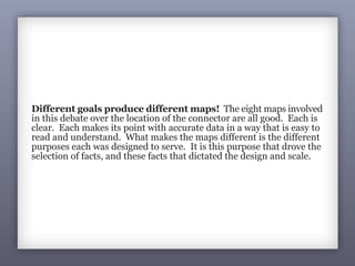 Different goals produce different maps! The eight maps involved
in this debate over the location of the connector are all good. Each is
clear. Each makes its point with accurate data in a way that is easy to
read and understand. What makes the maps different is the different
purposes each was designed to serve. It is this purpose that drove the
selection of facts, and these facts that dictated the design and scale.
Goal: Due to historical and
environmental concerns with the
proposed connector, and the
embarrassing newspaper article,
the planning department is asked
to develop two alternative options.
When these alternatives are
mapped, they raise additional
concerns (and maps):
Goal: Alternative B, while more
costly than A, is cheaper than C
(which passes through property
owned by influential developers
who don’t favor the connector).
B also has a lower environmental
impact and does not adversely
affect any organized social groups
or business interests.
 