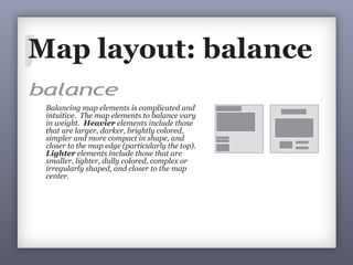 balance
Balancing map elements is complicated and
intuitive. The map elements to balance vary
in weight. Heavier elements include those
that are larger, darker, brightly colored,
simpler and more compact in shape, and
closer to the map edge (particularly the top).
Lighter elements include those that are
smaller, lighter, dully colored, complex or
irregularly shaped, and closer to the map
center.
Poor balance: Better balance:
Coctails Served
Miffloe Co. Golf Courses
Projection:AlbersYes
Coctails Served
Miffloe Co. Golf Courses
Balance refers to the stability of a map layout. When
balance is poor, map readers may be distracted. When
balance is achieved, map readers will focus on the
content of the map. Balance can be symmetrical or
asymmetrical.
alance
Balancing map elements is complicated and
ntuitive. The map elements to balance vary
3Balance refers to the stability of a map layout. Wh
balance is poor, map readers may be distracted. W
balance is achieved, map readers will focus on th
content of the map. Balance can be symmetrical
asymmetrical.
Map layout: balance
 