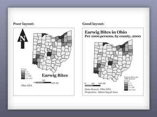 126
Poor layout: Good layout:
Earwig Bites in Ohio
Per 1000 persons, by county, 2000
Data Source: Ohio EPA
Projection: Albers Equal Area
0 50 100 mi
Earwig Bites
Ohio EPA
0
50
100 mi
N
Earwig Bites per
1000 persons
0
1-3
4-10
11-100
101-455
0
1-3
4-10
11-100
101-455
 