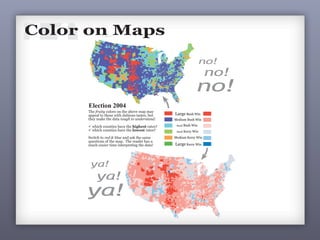 256
11Color is a vital and vexing part of making maps. Prior to the computer,
making color maps was difficult and expensive. With computers, color
is always an option and is often used poorly and even when it is not
necessary. Yes, you can easily use color on you map, but ask yourself:
Is it really necessary? If so, then at least use color well.
Color on Maps
no!
ya!
The fruity colors on the above map may
appeal to those with dubious tastes, but
they make the data tough to understand:
ü which counties have the highest rates?
ü which counties have the lowest rates?
Switch to red & blue and ask the same
questions of the map. The reader has a
much easier time interpreting the data!
Large Bush Win
Medium Bush Win
Small Bush Win
Small Kerry Win
Medium Kerry Win
Large Kerry Win
no!
no!
ya!
ya!
Election 2004
11Color is a vital and vexing part of making maps. Prior to the computer,
making color maps was difficult and expensive. With computers, color
is always an option and is often used poorly and even when it is not
necessary. Yes, you can easily use color on you map, but ask yourself:
Is it really necessary? If so, then at least use color well.
Color on Maps
no!
The fruity colors on the above map may
appeal to those with dubious tastes, but
they make the data tough to understand:
ü which counties have the highest rates?
ü which counties have the lowest rates?
Switch to red & blue and ask the same
questions of the map. The reader has a
much easier time interpreting the data!
Large Bush Win
Medium Bush Win
Small Bush Win
Small Kerry Win
Medium Kerry Win
Large Kerry Win
no!
no!
Election 2004
 