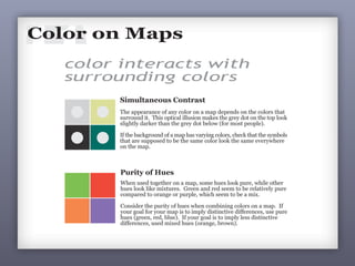 11Color is a vital and vexing part of making maps. Prior to the computer,
making color maps was difficult and expensive. With computers, color
is always an option and is often used poorly and even when it is not
necessary. Yes, you can easily use color on you map, but ask yourself:
Is it really necessary? If so, then at least use color well.
Color on Maps
no!
The fruity colors on the above map may
appeal to those with dubious tastes, but
they make the data tough to understand:
ü which counties have the highest rates?
ü which counties have the lowest rates?
Switch to red & blue and ask the same
questions of the map. The reader has a
much easier time interpreting the data!
Large Bush Win
Medium Bush Win
Small Bush Win
Small Kerry Win
Medium Kerry Win
Large Kerry Win
no!
no!
Election 2004
2002 Township Elections 2002 Township Elections
The use of colors on maps is complex: colors
interact with surrounding colors, there are
perceptual differences among map viewers, and
color has symbolic connotations.
color interacts with
surrounding colors
Simultaneous Contrast
The appearance of any color on a map depends on the colors that
surround it. This optical illusion makes the grey dot on the top look
slightly darker than the grey dot below (for most people).
If the background of a map has varying colors, check that the symbols
that are supposed to be the same color look the same everywhere
on the map.
Purity of Hues
When used together on a map, some hues look pure, while other
hues look like mixtures. Green and red seem to be relatively pure
compared to orange or purple, which seem to be a mix.
Consider the purity of hues when combining colors on a map. If
your goal for your map is to imply distinctive differences, use pure
hues (green, red, blue). If your goal is to imply less distinctive
differences, used mixed hues (orange, brown).
Poor use of purity of hues: Good use of purity of hues:
on maps
 