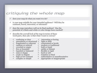 278
critiquing the whole map
ü does your map do what you want it to do?
ü is your map suitable for your intended audience? Will they be
confused, bored, interested, or informed?
ü does the map reproduce well on its final medium? Has the
potential of a black-and-white or color design been reached?
ü describe the overall look of the map in terms of these
word pairs, then ask: is that what I want to convey?
ü confusing or clear ü interesting or boring
ü amorphous or structured ü light or dark
ü fragmented or coherent ü constrained or lavish
ü random or ordered ü modern or traditional
ü crowded or empty ü bold or timid
ü free or bounded ü subtle or blatant
ü lopsided or balanced ü flexible or rigid
ü neat or sloppy ü hard or soft
ü crude or elegant ü tentative or final
ü high or low contrast ü authoritative or unauthoratative
ü complex or simple ü appropriate or inappropriate
often noted the location of the event. This map must appeal to
a broad audience and be as fun as the data while also being
informative. The map your lackey created - which we are looking
at – can be critiqued and reworked to be much better.
 