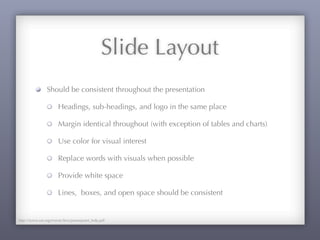 Slide Layout
Should be consistent throughout the presentation
Headings, sub-headings, and logo in the same place
Margin identical throughout (with exception of tables and charts)
Use color for visual interest
Replace words with visuals when possible
Provide white space
Lines, boxes, and open space should be consistent
http://www.sae.org/events/bce/powerpoint_help.pdf
 
