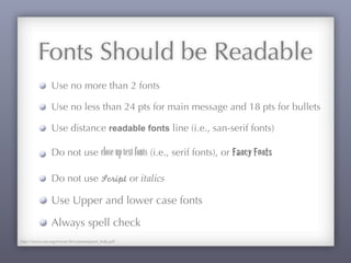 Fonts Should be Readable
Use no more than 2 fonts
Use no less than 24 pts for main message and 18 pts for bullets
Use distance readable fonts line (i.e., san-serif fonts)
Do not use close-uptextfonts (i.e., serif fonts), or Fancy Fonts
Do not use Script or italics
Use Upper and lower case fonts
Always spell check
http://www.sae.org/events/bce/powerpoint_help.pdf
 
