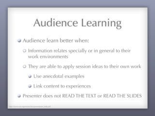 Audience Learning
Audience learn better when:
Information relates specially or in general to their
work environments
They are able to apply session ideas to their own work
Use anecdotal examples
Link content to experiences
Presenter does not READ THE TEXT or READ THE SLIDES
http://www.sae.org/events/bce/powerpoint_help.pdf
 