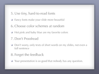 5. Use tiny, hard-to-read fonts
Fancy fonts make your slide more beautiful
6. Choose color schemes at random
Hot pink and baby blue are my favorite colors
7. Don’t Proofread
Don’t worry, only texts of short words on my slides, not even a
full sentence
8. Forget the feedback
Your presentation is so good that nobody has any question.
 