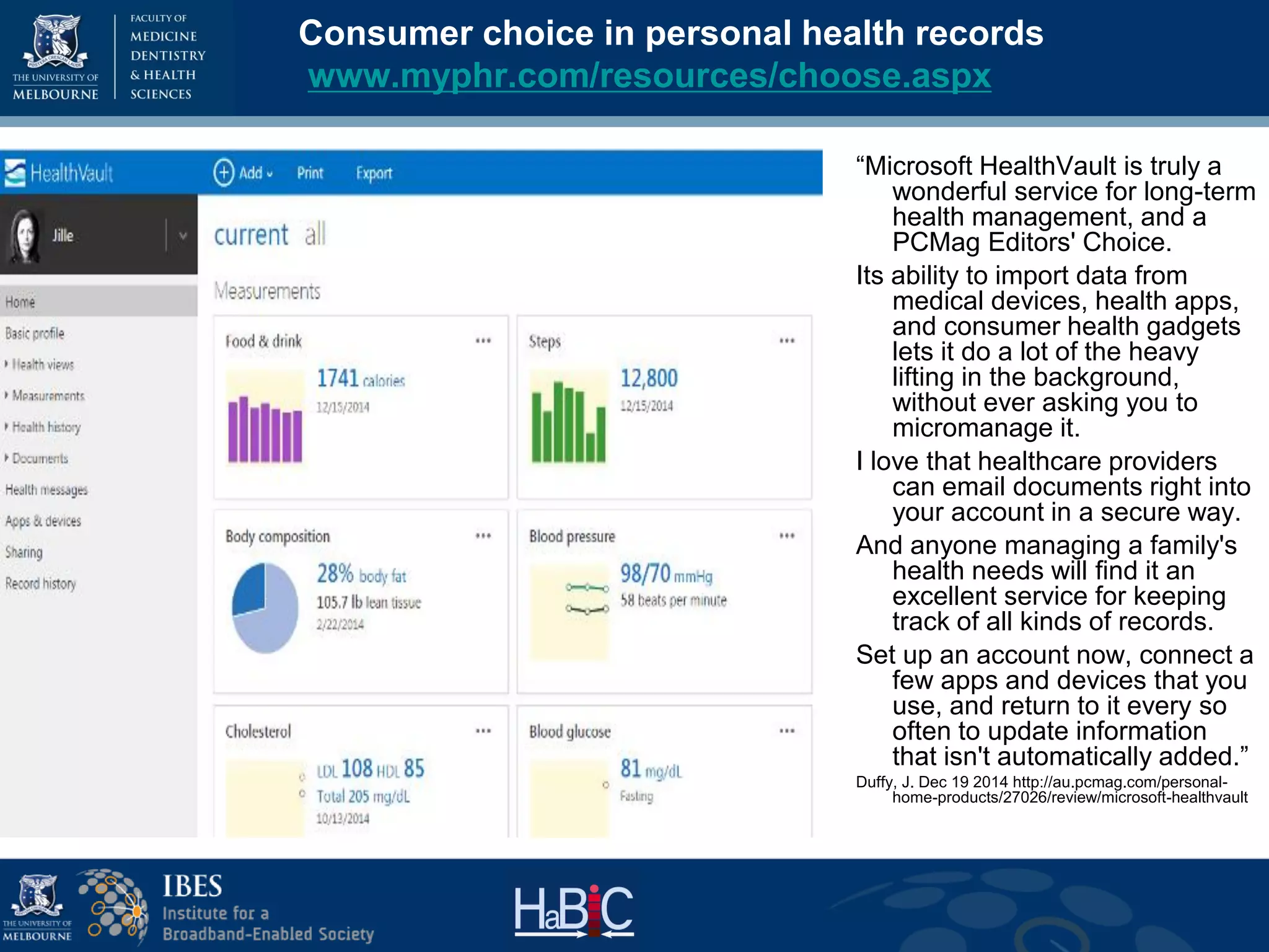Consumer choice in personal health records
www.myphr.com/resources/choose.aspx
“Microsoft HealthVault is truly a
wonderful service for long-term
health management, and a
PCMag Editors' Choice.
Its ability to import data from
medical devices, health apps,
and consumer health gadgets
lets it do a lot of the heavy
lifting in the background,
without ever asking you to
micromanage it.
I love that healthcare providers
can email documents right into
your account in a secure way.
And anyone managing a family's
health needs will find it an
excellent service for keeping
track of all kinds of records.
Set up an account now, connect a
few apps and devices that you
use, and return to it every so
often to update information
that isn't automatically added.”
Duffy, J. Dec 19 2014 http://au.pcmag.com/personal-
home-products/27026/review/microsoft-healthvault
 