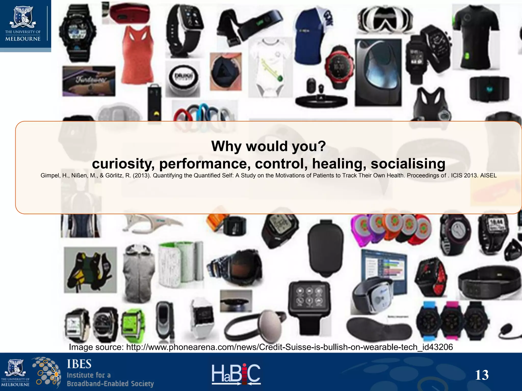 13
Why would you?
curiosity, performance, control, healing, socialising
Gimpel, H., Nißen, M., & Görlitz, R. (2013). Quantifying the Quantified Self: A Study on the Motivations of Patients to Track Their Own Health. Proceedings of . ICIS 2013. AISEL
Image source: http://www.phonearena.com/news/Credit-Suisse-is-bullish-on-wearable-tech_id43206
 