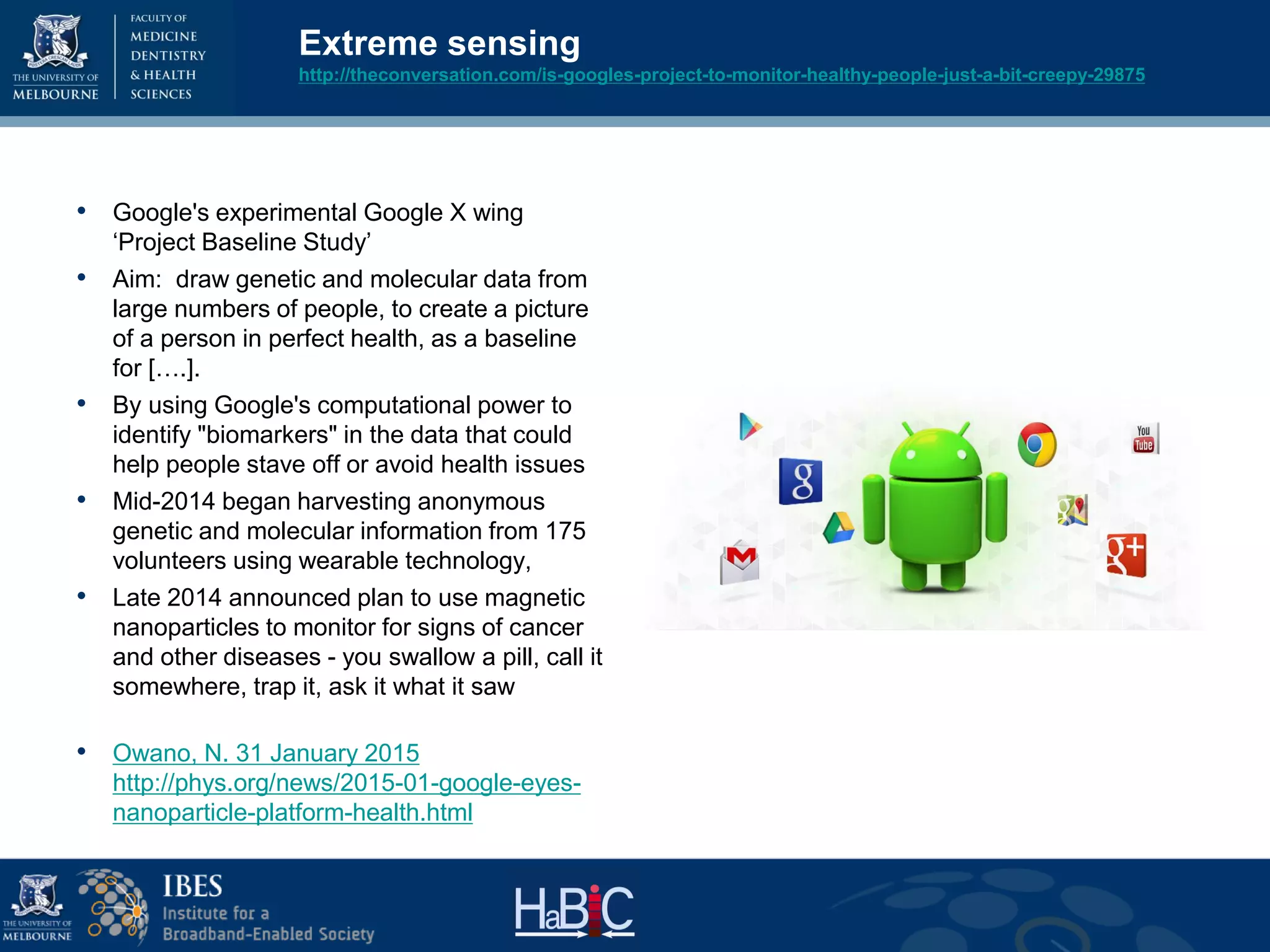 Extreme sensing
http://theconversation.com/is-googles-project-to-monitor-healthy-people-just-a-bit-creepy-29875
• Google's experimental Google X wing
‘Project Baseline Study’
• Aim: draw genetic and molecular data from
large numbers of people, to create a picture
of a person in perfect health, as a baseline
for [….].
• By using Google's computational power to
identify "biomarkers" in the data that could
help people stave off or avoid health issues
• Mid-2014 began harvesting anonymous
genetic and molecular information from 175
volunteers using wearable technology,
• Late 2014 announced plan to use magnetic
nanoparticles to monitor for signs of cancer
and other diseases - you swallow a pill, call it
somewhere, trap it, ask it what it saw
• Owano, N. 31 January 2015
http://phys.org/news/2015-01-google-eyes-
nanoparticle-platform-health.html
 