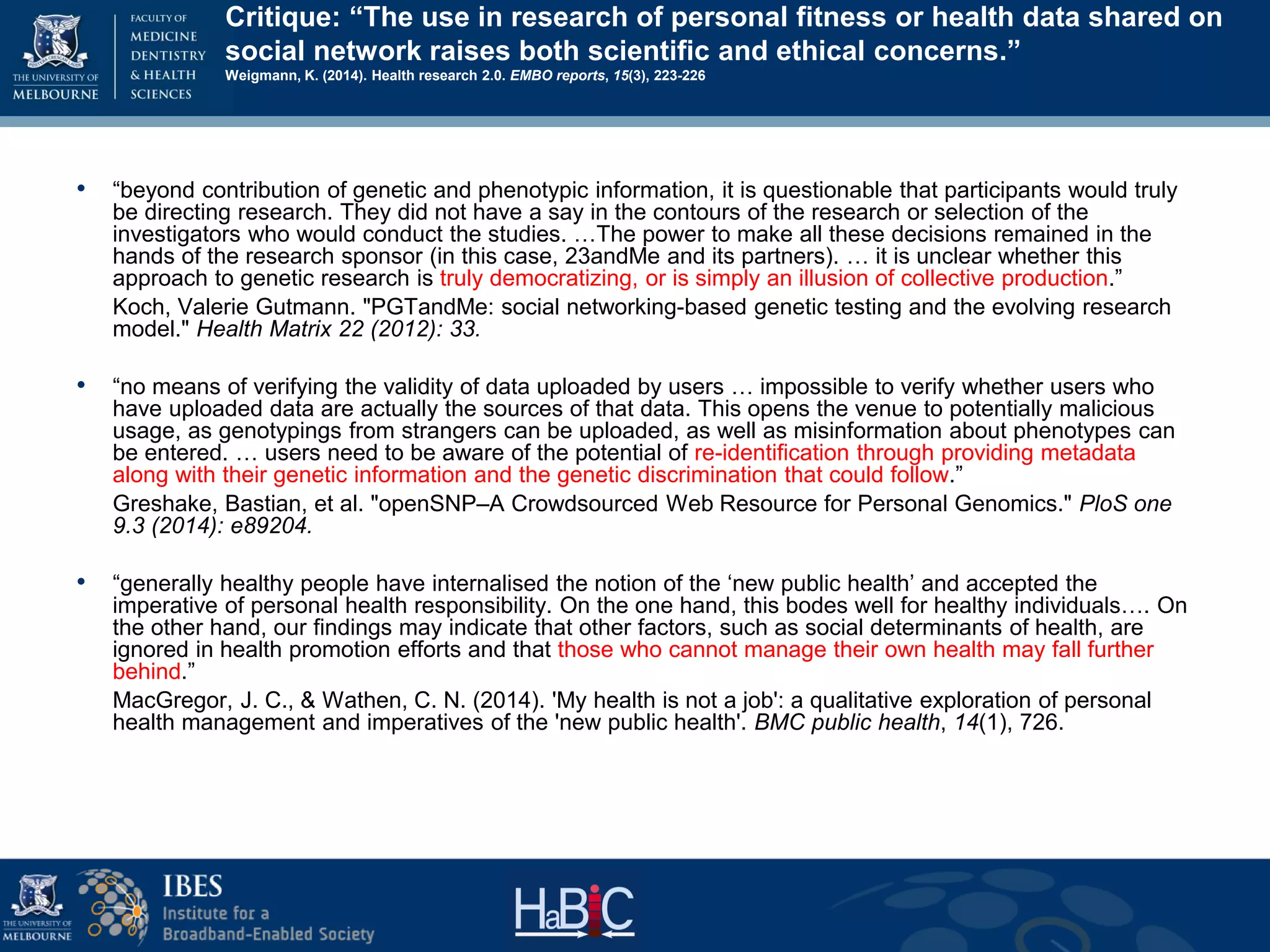 Critique: “The use in research of personal fitness or health data shared on
social network raises both scientific and ethical concerns.”
Weigmann, K. (2014). Health research 2.0. EMBO reports, 15(3), 223-226
• “beyond contribution of genetic and phenotypic information, it is questionable that participants would truly
be directing research. They did not have a say in the contours of the research or selection of the
investigators who would conduct the studies. …The power to make all these decisions remained in the
hands of the research sponsor (in this case, 23andMe and its partners). … it is unclear whether this
approach to genetic research is truly democratizing, or is simply an illusion of collective production.”
Koch, Valerie Gutmann. "PGTandMe: social networking-based genetic testing and the evolving research
model." Health Matrix 22 (2012): 33.
• “no means of verifying the validity of data uploaded by users … impossible to verify whether users who
have uploaded data are actually the sources of that data. This opens the venue to potentially malicious
usage, as genotypings from strangers can be uploaded, as well as misinformation about phenotypes can
be entered. … users need to be aware of the potential of re-identification through providing metadata
along with their genetic information and the genetic discrimination that could follow.”
Greshake, Bastian, et al. "openSNP–A Crowdsourced Web Resource for Personal Genomics." PloS one
9.3 (2014): e89204.
• “generally healthy people have internalised the notion of the ‘new public health’ and accepted the
imperative of personal health responsibility. On the one hand, this bodes well for healthy individuals…. On
the other hand, our findings may indicate that other factors, such as social determinants of health, are
ignored in health promotion efforts and that those who cannot manage their own health may fall further
behind.”
MacGregor, J. C., & Wathen, C. N. (2014). 'My health is not a job': a qualitative exploration of personal
health management and imperatives of the 'new public health'. BMC public health, 14(1), 726.
 