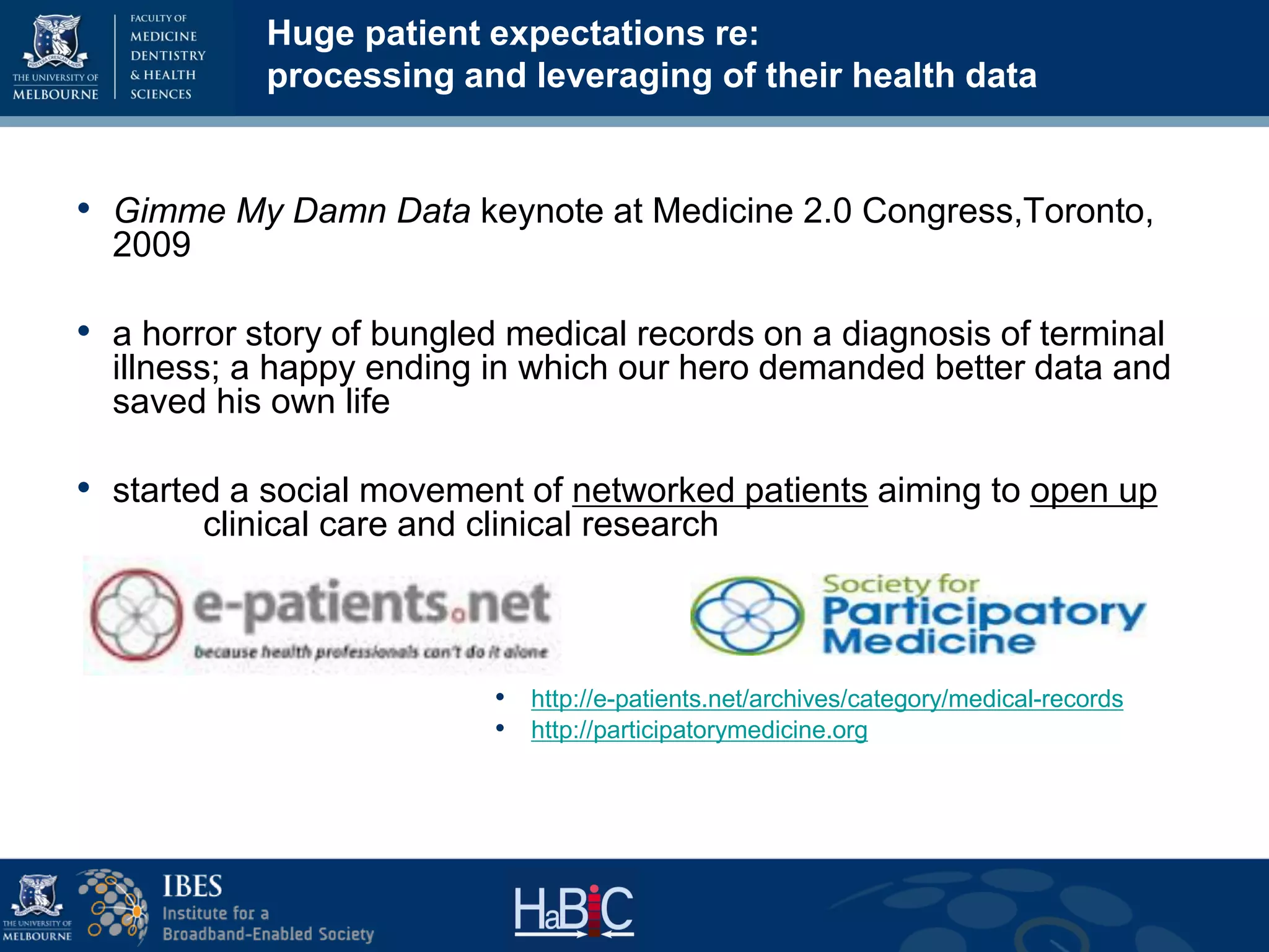 Huge patient expectations re:
processing and leveraging of their health data
• Gimme My Damn Data keynote at Medicine 2.0 Congress,Toronto,
2009
• a horror story of bungled medical records on a diagnosis of terminal
illness; a happy ending in which our hero demanded better data and
saved his own life
• started a social movement of networked patients aiming to open up
clinical care and clinical research
• http://e-patients.net/archives/category/medical-records
• http://participatorymedicine.org
 