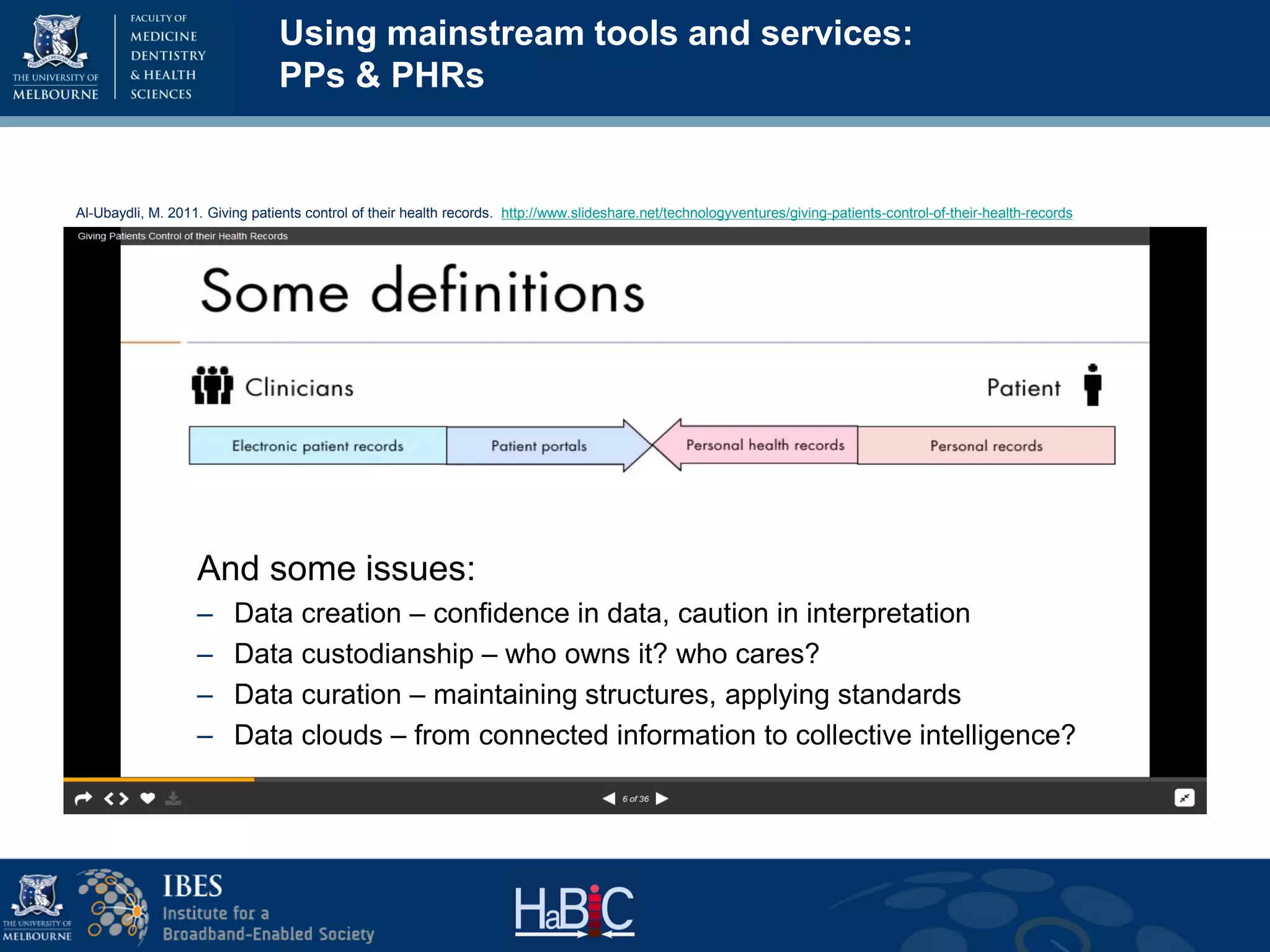 Al-Ubaydli, M. 2011. Giving patients control of their health records. http://www.slideshare.net/technologyventures/giving-patients-control-of-their-health-records
And some issues:
– Data creation – confidence in data, caution in interpretation
– Data custodianship – who owns it? who cares?
– Data curation – maintaining structures, applying standards
– Data clouds – from connected information to collective intelligence?
Using mainstream tools and services:
PPs & PHRs
 