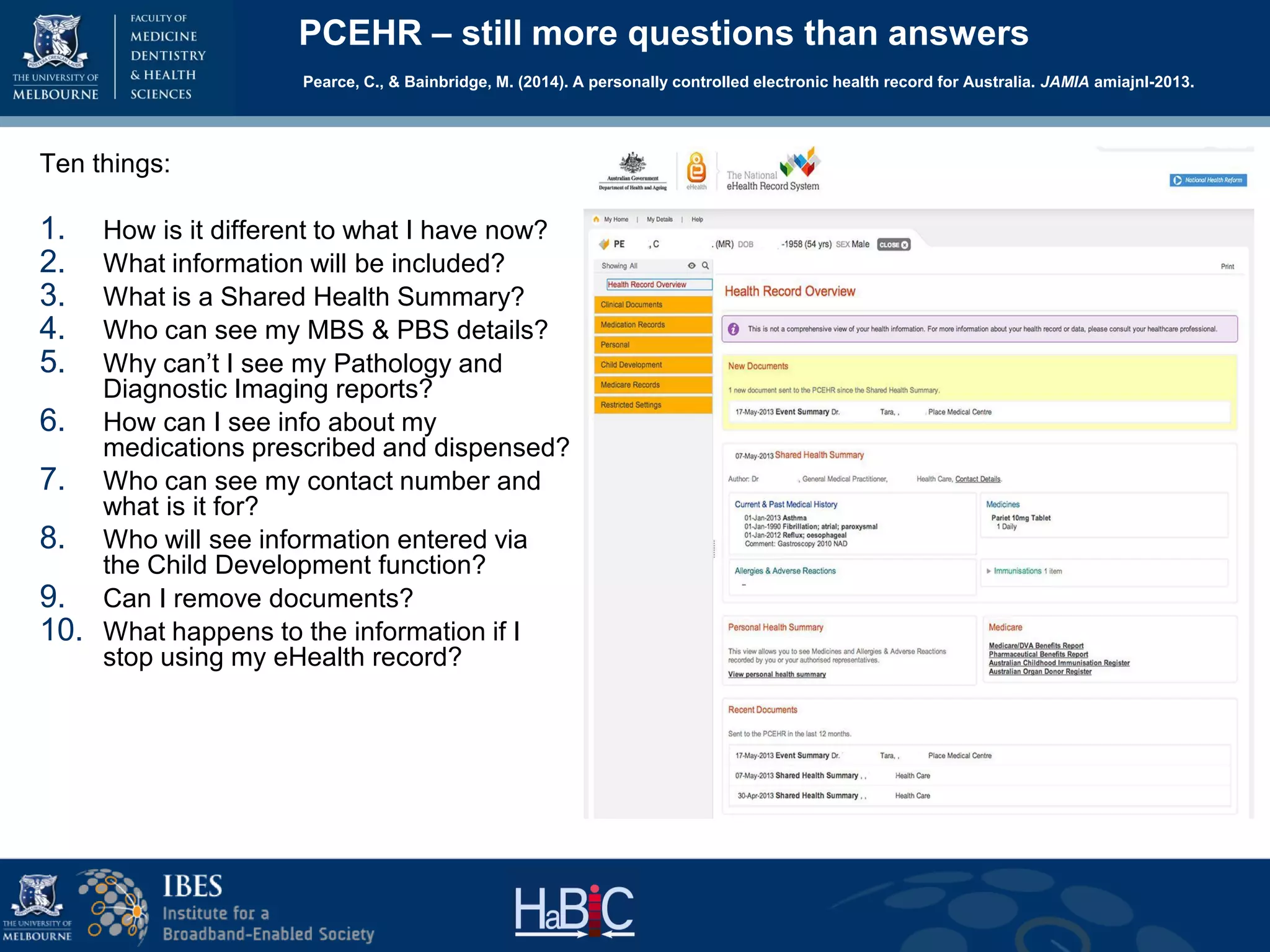 PCEHR – still more questions than answers
Pearce, C., & Bainbridge, M. (2014). A personally controlled electronic health record for Australia. JAMIA amiajnl-2013.
Ten things:
1. How is it different to what I have now?
2. What information will be included?
3. What is a Shared Health Summary?
4. Who can see my MBS & PBS details?
5. Why can’t I see my Pathology and
Diagnostic Imaging reports?
6. How can I see info about my
medications prescribed and dispensed?
7. Who can see my contact number and
what is it for?
8. Who will see information entered via
the Child Development function?
9. Can I remove documents?
10. What happens to the information if I
stop using my eHealth record?
 