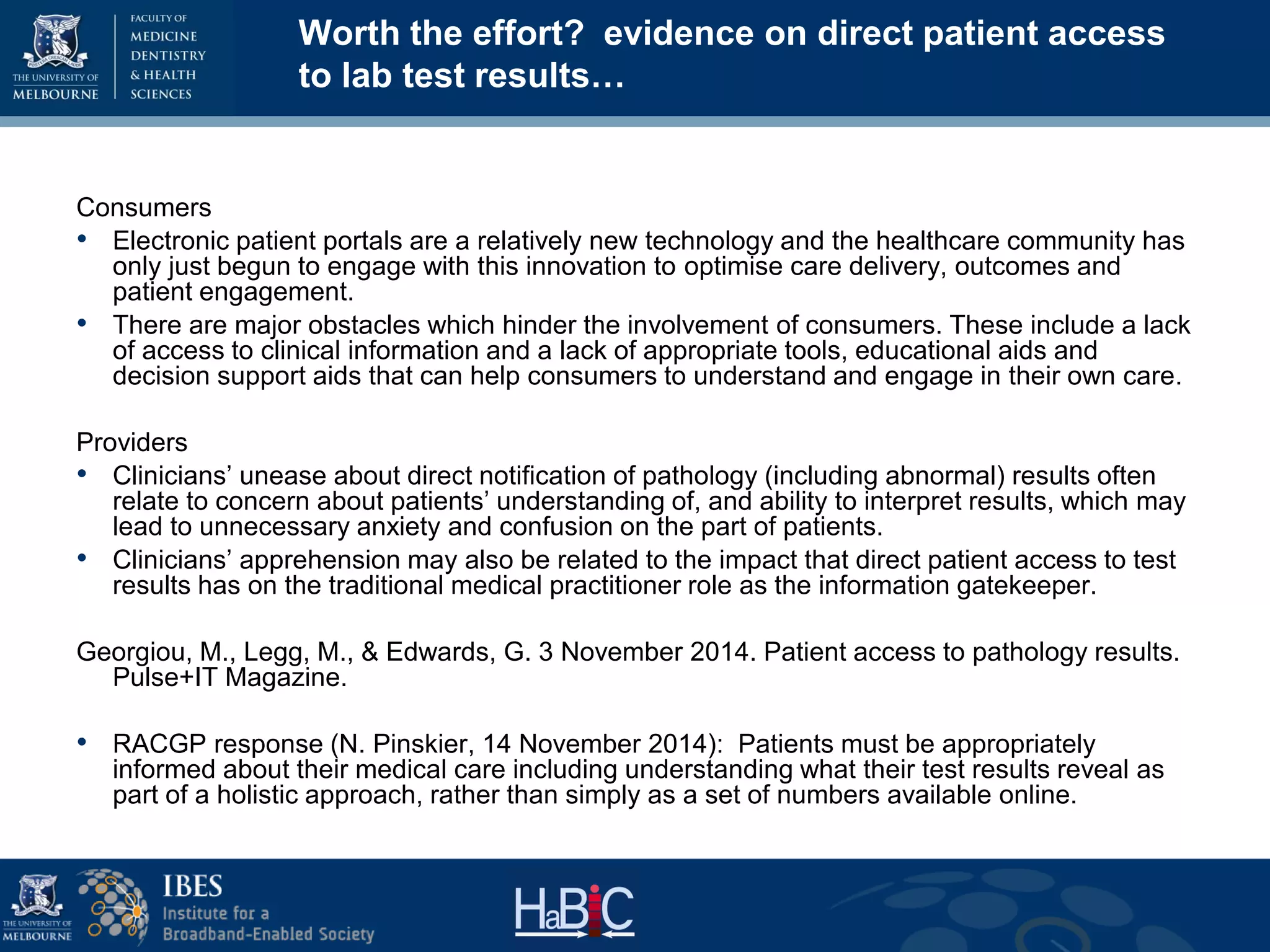 Worth the effort? evidence on direct patient access
to lab test results…
Consumers
• Electronic patient portals are a relatively new technology and the healthcare community has
only just begun to engage with this innovation to optimise care delivery, outcomes and
patient engagement.
• There are major obstacles which hinder the involvement of consumers. These include a lack
of access to clinical information and a lack of appropriate tools, educational aids and
decision support aids that can help consumers to understand and engage in their own care.
Providers
• Clinicians’ unease about direct notification of pathology (including abnormal) results often
relate to concern about patients’ understanding of, and ability to interpret results, which may
lead to unnecessary anxiety and confusion on the part of patients.
• Clinicians’ apprehension may also be related to the impact that direct patient access to test
results has on the traditional medical practitioner role as the information gatekeeper.
Georgiou, M., Legg, M., & Edwards, G. 3 November 2014. Patient access to pathology results.
Pulse+IT Magazine.
• RACGP response (N. Pinskier, 14 November 2014): Patients must be appropriately
informed about their medical care including understanding what their test results reveal as
part of a holistic approach, rather than simply as a set of numbers available online.
 