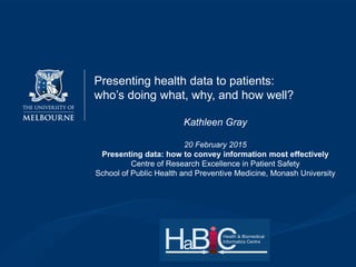 Presenting health data to patients:
who’s doing what, why, and how well?
Kathleen Gray
20 February 2015
Presenting data: how to convey information most effectively
Centre of Research Excellence in Patient Safety
School of Public Health and Preventive Medicine, Monash University
 