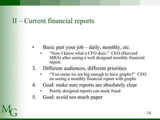 II – Current financial reports Basic part your job – daily, monthly, etc. “ Now I know what a CFO does.”  CEO (Harvard MBA) after seeing a well designed monthly financial report. Different audiences, different priorities “ You mean we are big enough to have graphs?”  CEO on seeing a monthly financial report with graphs Goal: make sure reports are absolutely clear Poorly designed reports can mask fraud Goal: avoid too much paper 