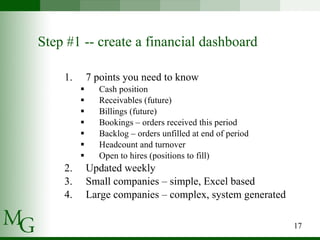 Step #1 -- create a financial dashboard 7 points you need to know  Cash position Receivables (future) Billings (future) Bookings – orders received this period Backlog – orders unfilled at end of period Headcount and turnover Open to hires (positions to fill) Updated weekly Small companies – simple, Excel based Large companies – complex, system generated  