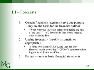 III – Forecasts Current financial statements serve one purpose – they are the basis for the financial outlook “ What will your low cash balance be during the rest of the year?” -- VC investor in first Board meeting after investing $6m Update frequently (weekly is sometimes appropriate)  “ I hired two Sloane MBA’s, and they ran our financial model every day.”  CFO of a company when it grew from $10m to $400m Format – same as basic financial statements 