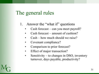 The general rules Answer the “what if” questions Cash forecast – can you meet payroll? Cash forecast – amount of cushion? Cash – how much should we raise? Covenant compliance? Comparison to prior forecast? Effect of major transaction? Sensitivity – to changes in DSO, inventory turnover, days payable, productivity? 