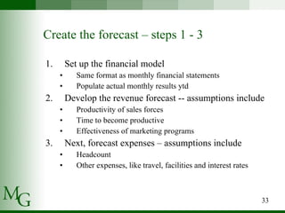 Set up the financial model Same format as monthly financial statements Populate actual monthly results ytd Develop the revenue forecast -- assumptions include Productivity of sales forces Time to become productive Effectiveness of marketing programs Next, forecast expenses – assumptions include Headcount Other expenses, like travel, facilities and interest rates Create the forecast – steps 1 - 3 
