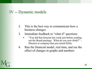 IV -- Dynamic models This is the best way to communicate how a business changes  Immediate feedback to “what if” questions “ You did that forecast last week just before sending out the Board package.  What do you now think?” – Director at company that just raised $20m. Run the financial model, real time, and see the effect of changes in graphs and numbers 