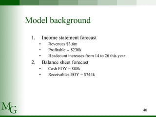 Model background Income statement forecast Revenues $3.6m Profitable -- $230k Headcount increases from 14 to 26 this year Balance sheet forecast Cash EOY = $88k Receivables EOY = $744k 