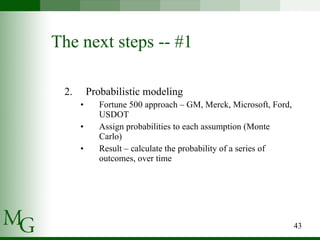 The next steps -- #1 Probabilistic modeling Fortune 500 approach – GM, Merck, Microsoft, Ford, USDOT Assign probabilities to each assumption (Monte Carlo) Result – calculate the probability of a series of outcomes, over time 