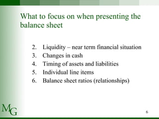 What to focus on when presenting the balance sheet Liquidity – near term financial situation Changes in cash Timing of assets and liabilities Individual line items  Balance sheet ratios (relationships) 