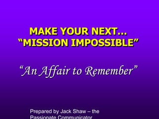 MAKE YOUR NEXT… “MISSION IMPOSSIBLE” “An Affair to Remember” Prepared by Jack Shaw – the Passionate Communicator 