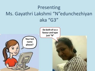 Presenting
Ms. Gayathri Lakshmi “N”edunchezhiyan
aka “G3”
Your last
name
please?
Do both of us a
favour and type
just “N”
 