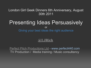 London Girl Geek Dinners 6th Anniversary, August
                   30th 2011

Presenting Ideas Persuasively
                         or
      Giving your best ideas the right audience


                    @LJRich

Perfect Pitch Productions Ltd - www.perfect440.com
TV Production / Media training / Music consultancy
 
