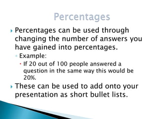    Percentages can be used through
    changing the number of answers you
    have gained into percentages.
    ◦ Example:
      If 20 out of 100 people answered a
       question in the same way this would be
       20%.
   These can be used to add onto your
    presentation as short bullet lists.
 