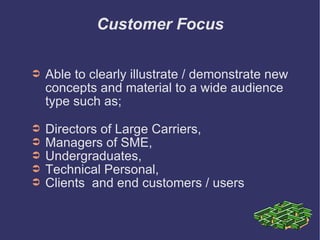Customer Focus Able to clearly illustrate / demonstrate new concepts and material to a wide audience type such as; Directors of Large Carriers,  Managers of SME,  Undergraduates,  Technical Personal,  Clients  and end customers / users 