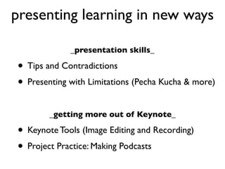 presenting learning in new ways

             _presentation skills_

• Tips and Contradictions
• Presenting with Limitations (Pecha Kucha & more)
        _getting more out of Keynote_

• Keynote Tools (Image Editing and Recording)
• Project Practice: Making Podcasts
 