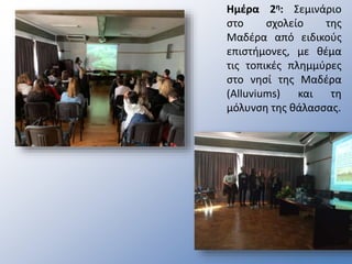 Ημέρα 2η: Σεμινάριο
στο σχολείο της
Μαδέρα από ειδικούς
επιστήμονες, με θέμα
τις τοπικές πλημμύρες
στο νησί της Μαδέρα
(Alluviums) και τη
μόλυνση της θάλασσας.
 