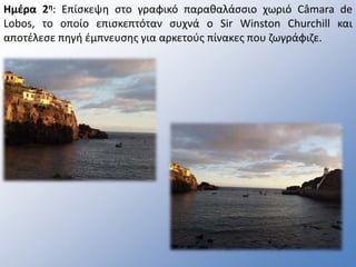 Ημέρα 2η: Επίσκεψη στο γραφικό παραθαλάσσιο χωριό Câmara de
Lobos, το οποίο επισκεπτόταν συχνά ο Sir Winston Churchill και
αποτέλεσε πηγή έμπνευσης για αρκετούς πίνακες που ζωγράφιζε.
 