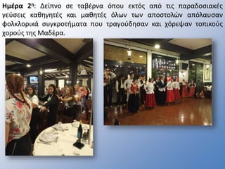 Ημέρα 2η: Δείπνο σε ταβέρνα όπου εκτός από τις παραδοσιακές
γεύσεις καθηγητές και μαθητές όλων των αποστολών απόλαυσαν
φολκλορικά συγκροτήματα που τραγούδησαν και χόρεψαν τοπικούς
χορούς της Μαδέρα.
 