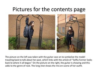 Pictures for the contents page
The picture on the left was taken with the guitar case on to symbolize the model
traveling back to talk about her past, which links with the article of “Soffia Farmer looks
back to where it all began.” On the picture on the right, the guitar Is showing and this
adds to the genre of rock. The long shot shows the mis-en-scene of her outfit.
 