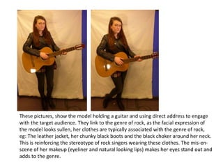 These pictures, show the model holding a guitar and using direct address to engage
with the target audience. They link to the genre of rock, as the facial expression of
the model looks sullen, her clothes are typically associated with the genre of rock,
eg: The leather jacket, her chunky black boots and the black choker around her neck.
This is reinforcing the stereotype of rock singers wearing these clothes. The mis-en-
scene of her makeup (eyeliner and natural looking lips) makes her eyes stand out and
adds to the genre.
 