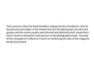 These pictures show the band members singing into the microphone. One of
the pictures were taken in the theatre hall, but the lighting was very dim and
gloomy and the camera quality went blurred and distorted which meant that I
had to result to taking the same pictures in the photography studio. The prop
of the microphone is effective in terms of reinforcing the idea of the magazine
being music based.
 