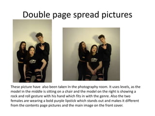 Double page spread pictures
These picture have also been taken In the photography room. It uses levels, as the
model in the middle is sitting on a chair and the model on the right is showing a
rock and roll gesture with his hand which fits in with the genre. Also the two
females are wearing a bold purple lipstick which stands out and makes it different
from the contents page pictures and the main image on the front cover.
 