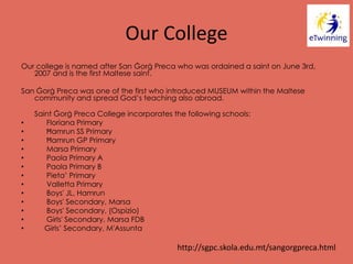 Our College
Our college is named after San Ġorġ Preca who was ordained a saint on June 3rd,
2007 and is the first Maltese saint.
San Ġorġ Preca was one of the first who introduced MUSEUM within the Maltese
community and spread God’s teaching also abroad.
Saint Ġorġ Preca College incorporates the following schools:
• Floriana Primary
• Ħamrun SS Primary
• Ħamrun GP Primary
• Marsa Primary
• Paola Primary A
• Paola Primary B
• Pieta’ Primary
• Valletta Primary
• Boys' JL, Hamrun
• Boys' Secondary, Marsa
• Boys' Secondary, (Ospizio)
• Girls' Secondary, Marsa FDB
• Girls’ Secondary, M'Assunta
http://sgpc.skola.edu.mt/sangorgpreca.html
 